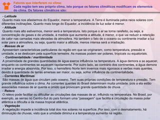Fatores que interferem no clima:
        Cada região tem seu próprio clima, isto porque os fatores climáticos modificam os elementos
        do clima. Os fatores climáticos são:
 - Latitude
 Quanto mais nos afastarmos do Equador, menor a temperatura. A Terra é iluminada pelos raios solares com 
diferentes inclinações. Quanto mais longe do Equador, a incidência de luz solar é menor.
 - Altitude
 Quanto mais alto estivermos, menor será a temperatura. Isto porque o ar se torna rarefeito, ou seja, a 
concentração de gases e de umidade, à medida que aumenta a altitude, é menor, o que vai reduzir a retenção 
de calor nas camadas mais elevadas da atmosfera. Há também o fato de o oceano ou continente irradiar a luz 
solar para a atmosfera, ou seja, quanto maior a altitude, menos intensa será a irradiação.
 - Massas de ar
 Apresentam características particulares da região em que se originaram, como temperatura, pressão e 
umidade, e se deslocam pela superfície terrestre. As massas podem ser polares, tropicais ou equatoriais.
  - Continentalidade / maritimidade
 A proximidade de grandes quantidades de água exerce influência na temperatura. A água demora a se aquecer, 
enquanto os continentes se aquecem rapidamente. Por outro lado, ao contrário dos continentes, a água demora 
irradiar a energia absorvida. Por isso, o hemisfério Norte tem invernos mais rigorosos e verões mais quentes, 
devido à quantidade de terras emersas ser maior, ou seja, sofrer influência da continentalidade.
 - Correntes Marítimas
 São massas de água que circulam pelo oceano. Tem suas próprias condições de temperatura e pressão. Tem 
grande influência sobre o clima. As correntes quentes do Brasil determinam muita umidade, pois a ela estão 
associadas massas de ar quente e úmido que provocam grande quantidade de chuva.
 - Relevo
 O relevo pode facilitar ou dificultar as circulações das massas de ar, influindo na temperatura. No Brasil, por 
exemplo, as serras no Centro-Sul do país formam uma “passagem” que facilita a circulação da massa polar 
atlântica e dificulta a da massa tropical atlântica.
 - Vegetação
 A vegetação impede a incidência total dos rios solares na superfície. Por isso, com o desmatamento, há 
diminuição de chuvas, visto que a umidade diminui e a temperatura aumenta na região.
 
