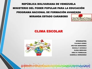 REPÚBLICA BOLIVARIANA DE VENEZUELA
MINISTERIO DEL PODER POPULAR PARA LA EDUCACIÓN
PROGRAMA NACIONAL DE FORMACIÓN AVANZADA
MIRANDA ESTADO CARABOBO
CLIMA ESCOLAR
INTEGRANTES:
YULIMAR GÓMEZ
HÉCTOR HERNÁNDEZ
MAGALLY ACHUELO
ELENA MERCADO
ARELYS TORREALBA
GABRIELA HERNÁNDEZ
 