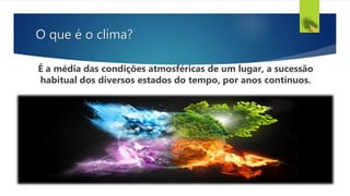 O que é o clima?
É a média das condições atmosféricas de um lugar, a sucessão
habitual dos diversos estados do tempo, por anos contínuos.
 