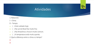 Atividades
1. Relacione:
I – Clima;
II – Tempo;
a) ( ) Está nublado hoje;
b) ( ) No sul do Brasil faz muito frio;
c) ( ) Na Amazônia a chuva é muito comum;
d) ( ) A temperatura está muito quente;
2. Qual a diferença entre o clima e o tempo?
X
X
 
