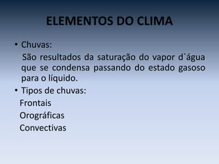 ELEMENTOS DO CLIMA
• Chuvas:
São resultados da saturação do vapor d`água
que se condensa passando do estado gasoso
para o líquido.
• Tipos de chuvas:
Frontais
Orográficas
Convectivas
 