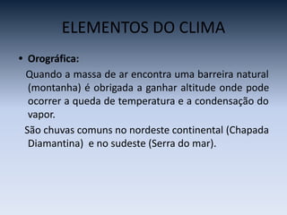 ELEMENTOS DO CLIMA
• Orográfica:
Quando a massa de ar encontra uma barreira natural
(montanha) é obrigada a ganhar altitude onde pode
ocorrer a queda de temperatura e a condensação do
vapor.
São chuvas comuns no nordeste continental (Chapada
Diamantina) e no sudeste (Serra do mar).
 