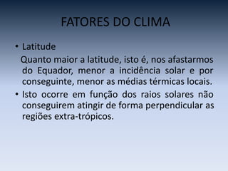 FATORES DO CLIMA
• Latitude
Quanto maior a latitude, isto é, nos afastarmos
do Equador, menor a incidência solar e por
conseguinte, menor as médias térmicas locais.
• Isto ocorre em função dos raios solares não
conseguirem atingir de forma perpendicular as
regiões extra-trópicos.
 