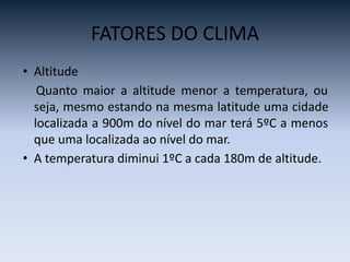 FATORES DO CLIMA
• Altitude
Quanto maior a altitude menor a temperatura, ou
seja, mesmo estando na mesma latitude uma cidade
localizada a 900m do nível do mar terá 5ºC a menos
que uma localizada ao nível do mar.
• A temperatura diminui 1ºC a cada 180m de altitude.
 