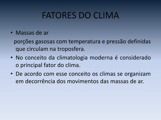 FATORES DO CLIMA
• Massas de ar
porções gasosas com temperatura e pressão definidas
que circulam na troposfera.
• No conceito da climatologia moderna é considerado
o principal fator do clima.
• De acordo com esse conceito os climas se organizam
em decorrência dos movimentos das massas de ar.
 