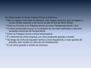 Os Polos temos as Zonas Polares Ártica e Antártica.
* São os lugares mais frios do planeta, com longos invernos sem sol algum e
curtos verões quando o sol nunca se põe (O Sol da Meia Noite).
* Entre os Círculos e os Trópicos temos as zonas Temperada Norte e Sul.
* O clima temperado possui as 4 estações do ano bem definidas e não tem
variações extremas de temperatura.
* Entre os Trópicos temos a Zona Intertropical.
* É o domínio do clima tropical, um clima bastante quente e úmido.
* Ao longo da Linha do Equador temos a Zona Equatorial, a mais quente do
planeta, pois recebe os raios do sol diretamente.
* É um clima quente e úmido ao extremo.
 
