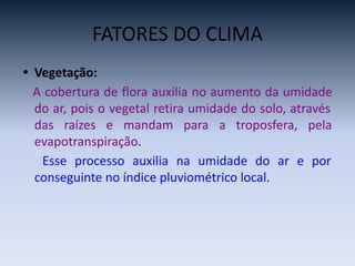 FATORES DO CLIMA
• Vegetação:
A cobertura de flora auxilia no aumento da umidade
do ar, pois o vegetal retira umidade do solo, através
das raízes e mandam para a troposfera, pela
evapotranspiração.
Esse processo auxilia na umidade do ar e por
conseguinte no índice pluviométrico local.
 