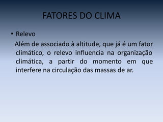 FATORES DO CLIMA
• Relevo
Além de associado à altitude, que já é um fator
climático, o relevo influencia na organização
climática, a partir do momento em que
interfere na circulação das massas de ar.
 