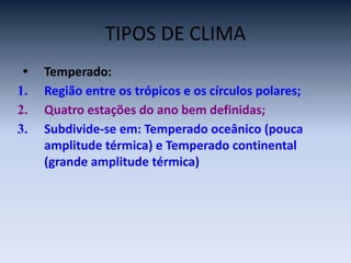 TIPOS DE CLIMA
• Temperado:
1. Região entre os trópicos e os círculos polares;
2. Quatro estações do ano bem definidas;
3. Subdivide-se em: Temperado oceânico (pouca
amplitude térmica) e Temperado continental
(grande amplitude térmica)
 