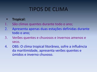 TIPOS DE CLIMA
• Tropical:
1. São climas quentes durante todo o ano;
2. Apresenta apenas duas estações definidas durante
todo o ano;
3. Verões quentes e chuvosos e invernos amenos e
seco.
4. OBS: O clima tropical litorâneo, sofre a influência
da maritimidade, apresenta verões quentes e
úmidos e inverno chuvoso.
 