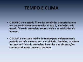 TEMPO E CLIMA
• O TEMPO : é o estado físico das condições atmosférica em
um determinado momento e local. Isto é, a influência do
estado físico da atmosfera sobre a vida e as atividades do
homem.
• O CLIMA é o estudo médio do tempo para o determinado
período ou mês em uma certa localidade. Também, se refere
às características da atmosfera inseridas das observações
contínuas durante um certo período.
 