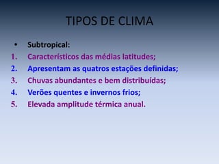 TIPOS DE CLIMA
• Subtropical:
1. Característicos das médias latitudes;
2. Apresentam as quatros estações definidas;
3. Chuvas abundantes e bem distribuídas;
4. Verões quentes e invernos frios;
5. Elevada amplitude térmica anual.
 