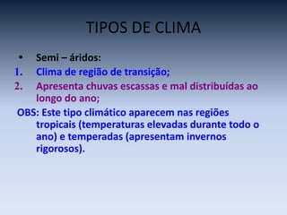 TIPOS DE CLIMA
• Semi – áridos:
1. Clima de região de transição;
2. Apresenta chuvas escassas e mal distribuídas ao
longo do ano;
OBS: Este tipo climático aparecem nas regiões
tropicais (temperaturas elevadas durante todo o
ano) e temperadas (apresentam invernos
rigorosos).
 