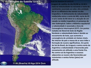 ANÁLISE DA IMAGEM DE SATÉLITE
Na imagem de satélite do dia 03/08 às 10:30 h
nota-se nebulosidade no noroeste e norte do
continente associada ao calor, alta umidade
do ar e a difluência dos ventos na alta
troposfera. O alinhamento da nebulosidade
média/alta entre o norte de MG, norte do ES
e sul e oeste da BA deve-se a atuação de um
cavado na média troposfera e à presença do
Jato Subtropical. Sobre o Atlântico equatorial
a nebulosidade é associada a Zona de
Convergência Intertropical (ZCIT). Em pontos
isolados do litoral do leste da Região
Nordeste a nebulosidade baixa é devido ao
escoamento de leste, que aumenta a
convergência de umidade em baixos níveis.
No interior do país a massa de ar seco inibe a
formação de nuvens significativas. Em parte
do Sul do Brasil, do Uruguai e centro-norte da
Argentina a nebulosidade é favorecida pelo
escoamento em altitude e uma frente fria.
No centro-sul da Argentina e oceanos
adjacentes as nuvens são favorecidas por
transientes e ventos fortes (jatos) em
altitude.
 