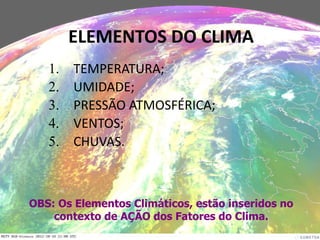 1. TEMPERATURA;
2. UMIDADE;
3. PRESSÃO ATMOSFÉRICA;
4. VENTOS;
5. CHUVAS.
ELEMENTOS DO CLIMA
OBS: Os Elementos Climáticos, estão inseridos no
contexto de AÇÃO dos Fatores do Clima.
 