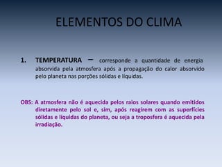 1. TEMPERATURA – corresponde a quantidade de energia
absorvida pela atmosfera após a propagação do calor absorvido
pelo planeta nas porções sólidas e líquidas.
OBS: A atmosfera não é aquecida pelos raios solares quando emitidos
diretamente pelo sol e, sim, após reagirem com as superfícies
sólidas e líquidas do planeta, ou seja a troposfera é aquecida pela
irradiação.
ELEMENTOS DO CLIMA
 