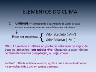 ELEMENTOS DO CLIMA
2. UMIDADE – corresponde a quantidade de vapor de água
encontrada na troposfera em um determinado instante.
Pode ser expressa
{ Valor absoluto (g/m3
)
Valor Relativo ( % )
OBS: A Umidade é relativa ao ponto de saturação de vapor de
água na atmosfera, em média 4%. Chegando a esse número
certamente teremos precipitação, ou seja, chuva.
Portanto: 80% de umidade relativa, significa que a retenção de vapor
na atmosfera é de 3.2% em termos absolutos.
 
