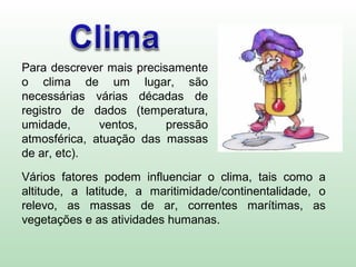 Para descrever mais precisamente
o clima de um lugar, são
necessárias várias décadas de
registro de dados (temperatura,
umidade, ventos, pressão
atmosférica, atuação das massas
de ar, etc).
Vários fatores podem influenciar o clima, tais como a
altitude, a latitude, a maritimidade/continentalidade, o
relevo, as massas de ar, correntes marítimas, as
vegetações e as atividades humanas.
 