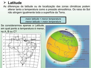  Latitude
As diferenças de latitude ou de localização das zonas climáticas podem
alterar tanto a temperatura como a pressão atmosférica. Os raios do Sol
não atingem igualmente toda a superfície da Terra.
Se considerarmos apenas a Latitude,
em qual ponto a temperatura é menor,
no A, B ou C?
maior latitude = menor temperatura
menor latitude = maior temperatura
 