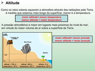  Altitude
Como os raios solares aquecem a atmosfera através das radiações pela Terra,
à medida que estamos mais longe da superfície, menor é a temperatura.
maior altitude= menor temperatura
menor altitude = maior temperatura
maior altitude= menor pressão
menor altitude = maior pressão
A pressão atmosférica é maior em lugares mais próximos do nível do mar,
em virtude do maior volume de ar sobre a superfície da Terra.
 