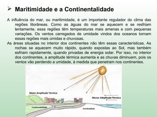  Maritimidade e a Continentalidade
A influência do mar, ou maritimidade, é um importante regulador do clima das
regiões litorâneas. Como as águas do mar se aquecem e se resfriam
lentamente, essa regiões têm temperaturas mais amenas e com pequenas
variações. Os ventos carregados de umidade vindos dos oceanos tornam
essas regiões mais úmidas e chuvosas.
As áreas situadas no interior dos continentes não têm essas características. As
rochas se aquecem muito rápido, quando expostas ao Sol, mas também
esfriam rapidamente, quando privadas de energia solar. Por isso, no interior
dos continentes, a amplitude térmica aumenta e as chuvas diminuem, pois os
ventos vão perdendo a umidade, à medida que penetram nos continentes.
Maior Amplitude Térmica
Menor Amplitude Térmica
 