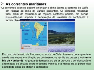 É o caso do deserto de Atacama, no norte do Chile. A massa de ar quente e
úmida que segue em direção ao continente, se resfria ao cruzar a corrente
fria de Humboldt . A queda de temperatura do ar provoca a condensação e
a formação de chuvas sobre o oceano Pacífico e a massa de ar perde toda
a umidade antes de atingir o continente
 As correntes marítimas
As correntes quentes podem amenizar o clima (como a corrente do Golfo
em relação ao clima da Europa ocidental). As correntes marítimas
frias, além de resfriarem as regiões costeiras podem, em certas
circunstâncias, impedir a penetração da umidade no continente e
formar climas secos.
 