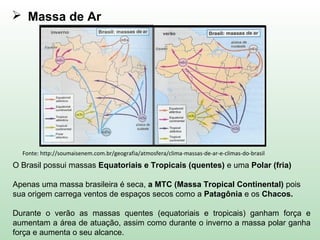  Massa de Ar
O Brasil possui massas Equatoriais e Tropicais (quentes) e uma Polar (fria)
Apenas uma massa brasileira é seca, a MTC (Massa Tropical Continental) pois
sua origem carrega ventos de espaços secos como a Patagônia e os Chacos.
Durante o verão as massas quentes (equatoriais e tropicais) ganham força e
aumentam a área de atuação, assim como durante o inverno a massa polar ganha
força e aumenta o seu alcance.
Fonte: http://soumaisenem.com.br/geografia/atmosfera/clima-massas-de-ar-e-climas-do-brasil
 