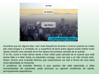 Acontece que em alguns dias, com mais frequência durante o inverno quando as noites
são mais longas e a umidade cai, a superfície da terra sobre alguns locais resfria muito
rápido criando uma camada de ar frio abaixo da primeira camada de ar quente.
O ar frio, como é mais denso tende a ficar retido pela camada de ar quente que está
acima dele e a reter todos os poluentes consigo, uma vez que o ar não circula mais.
Assim, temos uma inversão térmica que costumamos ver sob a forma de uma faixa
cinza alaranjada no horizonte.
O problema da inversão térmica é que quando ela está associada a altas
concentrações de poluentes, pode provocar ou agravar problemas de saúde,
principalmente respiratórios.
 