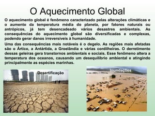 O Aquecimento Global
O aquecimento global é fenômeno caracterizado pelas alterações climáticas e
o aumento da temperatura média do planeta, por fatores naturais ou
antrópicos, já tem desencadeado vários desastres ambientais. As
consequências do aquecimento global são diversificadas e complexas,
podendo gerar danos irreversíveis à humanidade.
Uma das consequências mais notáveis é o degelo. As regiões mais afetadas
são o Ártico, a Antártida, a Groelândia e várias cordilheiras. O derretimento
dessas geleiras gera transtornos ambientais e sociais. Esse fenômeno altera a
temperatura dos oceanos, causando um desequilíbrio ambiental e atingindo
principalmente as espécies marinhas.
Desertificação
Inundações
 