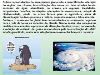 Furacões
Outras consequências do aquecimento global são a desertificação, alteração
do regime das chuvas, intensificação das secas em determinados locais,
escassez de água, abundância de chuvas em algumas localidades,
tempestades, furacões, inundações, alterações de ecossistemas, redução da
biodiversidade, perda de áreas férteis para a agricultura, além da
disseminação de doenças como a malária, esquistossomose e febre amarela.
Portanto, o aquecimento global tem consequências extremamente negativas
para a vida de todas as espécies do planeta. Sendo assim, são necessárias
medidas para amenizar o processo de alteração climática, como, por exemplo,
a redução da emissão de gases responsáveis pela intensificação do efeito
estufa, garantindo, assim, uma relação harmoniosa entre homem e natureza.
 