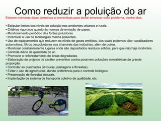 Como reduzir a poluição do arExistem inúmeras dicas corretivas e preventivas para tentar amenizar esse problema, dentre elas:
• Estipular limites dos níveis de poluição nos ambientes urbanos e rurais.
• Critérios rigorosos quanto às normas de emissão de gases.
• Monitoramento periódico das fontes poluidoras.
• Incentivar o uso de tecnologias menos poluentes.
• Uso de equipamentos que reduzem os níveis de gases emitidos, dos quais podemos citar: catalisadores
automotivos, filtros despoluidores nas chaminés das indústrias, além de outros.
• Monitorar constantemente lugares onde são depositados resíduos sólidos, para que não haja incêndios.
• Controle diário da qualidade do ar.
• Promover o reflorestamento de áreas degradadas.
• Elaboração de projetos de caráter preventivo contra possíveis poluições atmosféricas de grande
proporção.
• Controlar as queimadas (lavouras, pastagens e florestas).
• Evitar o uso de agrotóxicos, dando preferência para o controle biológico.
• Preservação de florestas naturais.
• Implantação de sistema de transporte coletivo de qualidade, etc.
 