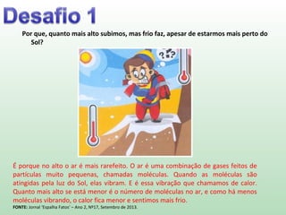 Por que, quanto mais alto subimos, mas frio faz, apesar de estarmos mais perto do
Sol?
É porque no alto o ar é mais rarefeito. O ar é uma combinação de gases feitos de
partículas muito pequenas, chamadas moléculas. Quando as moléculas são
atingidas pela luz do Sol, elas vibram. E é essa vibração que chamamos de calor.
Quanto mais alto se está menor é o número de moléculas no ar, e como há menos
moléculas vibrando, o calor fica menor e sentimos mais frio.
FONTE: Jornal ‘Espalha Fatos’ – Ano 2, Nº17, Setembro de 2013.
 