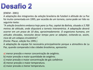 (ENEM - 2001)
A adaptação dos integrantes da seleção brasileira de futebol à altitude de La Paz
foi muito comentada em 1995, por ocasião de um torneio, como pode ser lido no
seguinte texto:
“A seleção brasileira embarca hoje para La Paz, capital da Bolívia, situada a 3.700
metros de altitude, onde disputará o torneio Interamérica. A adaptação deverá
ocorrer em um prazo de 10 dias, aproximadamente. O organismo humano, em
atitudes elevadas, necessita desse tempo para se adaptar, evitando-se, assim,
risco de um colapso circulatório”.
(Fonte: Placar, edição fev.1995.)
A adaptação da equipe foi necessária principalmente porque a atmosfera de La
Paz, quando comparada à das cidades brasileiras, apresenta:
a) menor pressão e menor concentração de oxigênio.
b) maior pressão e maior quantidade de oxigênio.
c) maior pressão e maior concentração de gás carbônico
d) menor pressão e maior temperatura.
e) maior pressão e menor temperatura.
 