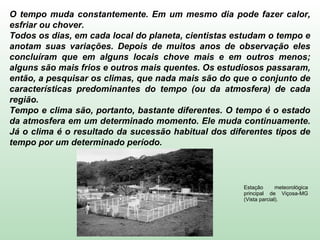 O tempo muda constantemente. Em um mesmo dia pode fazer calor,
esfriar ou chover.
Todos os dias, em cada local do planeta, cientistas estudam o tempo e
anotam suas variações. Depois de muitos anos de observação eles
concluíram que em alguns locais chove mais e em outros menos;
alguns são mais frios e outros mais quentes. Os estudiosos passaram,
então, a pesquisar os climas, que nada mais são do que o conjunto de
características predominantes do tempo (ou da atmosfera) de cada
região.
Tempo e clima são, portanto, bastante diferentes. O tempo é o estado
da atmosfera em um determinado momento. Ele muda continuamente.
Já o clima é o resultado da sucessão habitual dos diferentes tipos de
tempo por um determinado período.
Estação meteorológica
principal de Viçosa-MG
(Vista parcial).
 