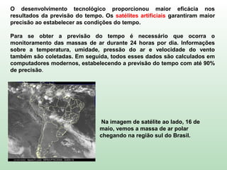 O desenvolvimento tecnológico proporcionou maior eficácia nos
resultados da previsão do tempo. Os satélites artificiais garantiram maior
precisão ao estabelecer as condições do tempo.
Para se obter a previsão do tempo é necessário que ocorra o
monitoramento das massas de ar durante 24 horas por dia. Informações
sobre a temperatura, umidade, pressão do ar e velocidade do vento
também são coletadas. Em seguida, todos esses dados são calculados em
computadores modernos, estabelecendo a previsão do tempo com até 90%
de precisão.
Na imagem de satélite ao lado, 16 de
maio, vemos a massa de ar polar
chegando na região sul do Brasil.
 