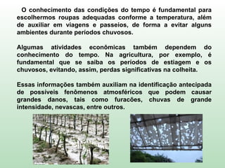 O conhecimento das condições do tempo é fundamental para
escolhermos roupas adequadas conforme a temperatura, além
de auxiliar em viagens e passeios, de forma a evitar alguns
ambientes durante períodos chuvosos.
Algumas atividades econômicas também dependem do
conhecimento do tempo. Na agricultura, por exemplo, é
fundamental que se saiba os períodos de estiagem e os
chuvosos, evitando, assim, perdas significativas na colheita.
Essas informações também auxiliam na identificação antecipada
de possíveis fenômenos atmosféricos que podem causar
grandes danos, tais como furacões, chuvas de grande
intensidade, nevascas, entre outros.
 