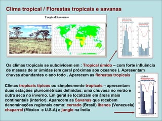 Clima tropical / Florestas tropicais e savanas

                                                             Climograma
                                                             tropical
                                                             úmido




Os climas tropicais se subdividem em : Tropical úmido – com forte influência
de massas de ar úmidas (em geral próximas aos oceanos ). Apresentam
chuvas abundantes o ano todo . Aparecem as florestas tropicais

Climas tropicais típicos ou simplesmente tropicais – apresentam
duas estações pluviométricas definidas: uma chuvosa no verão e
outra seca no inverno. Em geral se localizam em áreas mais
continentais (interior). Aparecem as Savanas que recebem
denominações regionais como: cerrado (Brasil) lhanos (Venezuela)
chaparral (México e U.S.A) e jungle na Índia
 