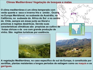 Climas Mediterrâneo/ Vegetação de bosques e matas

O clima mediterrâneo é um clima temperado com
verão quente e seco e inverno frio e úmido . Ocorre
na Europa Meridional, no sudoeste da Austrália, na
Califórnia, no sudoeste da África do Sul e no centro
do Chile, sempre em áreas junto ao litoral e
próximas à regiões desérticas. Devido suas
características climáticas são propícias ao cultivo de
 frutas cítricas e da uva com grande produção de
vinho. São regiões turísticas por exelência.




A vegetação Mediterrânea, no caso específico do sul da Europa, é constituída por
xerófilas, plantas resistentes a longos períodos de estiagem como os maquis e os
garrigues.
 
