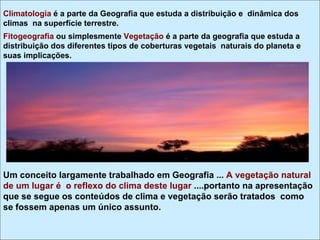 Climatologia é a parte da Geografia que estuda a distribuição e dinâmica dos
climas na superfície terrestre.
Fitogeografia ou simplesmente Vegetação é a parte da geografia que estuda a
distribuição dos diferentes tipos de coberturas vegetais naturais do planeta e
suas implicações.




Um conceito largamente trabalhado em Geografia ... A vegetação natural
de um lugar é o reflexo do clima deste lugar ....portanto na apresentação
que se segue os conteúdos de clima e vegetação serão tratados como
se fossem apenas um único assunto.
 