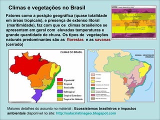 Climas e vegetações no Brasil
Fatores como a posição geográfica (quase totalidade
em áreas tropicais), e presença de extenso litoral
 (maritimidade), faz com que os climas brasileiros se
apresentem em geral com elevadas temperaturas e
grande quantidade de chuva. Os tipos de vegetações
naturais predominantes são as florestas e as savanas
(cerrado)




Maiores detalhes do assunto no material : Ecossistemas brasileiros e impactos
ambientais disponível no site: http://salacristinageo.blogspot.com
 