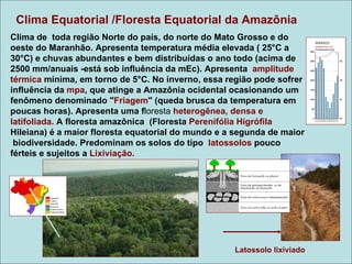 Clima Equatorial /Floresta Equatorial da Amazônia
Clima de toda região Norte do país, do norte do Mato Grosso e do
oeste do Maranhão. Apresenta temperatura média elevada ( 25°C a
30°C) e chuvas abundantes e bem distribuídas o ano todo (acima de
2500 mm/anuais -está sob influência da mEc). Apresenta amplitude
térmica mínima, em torno de 5°C. No inverno, essa região pode sofrer
influência da mpa, que atinge a Amazônia ocidental ocasionando um
fenômeno denominado "Friagem" (queda brusca da temperatura em
poucas horas). Apresenta uma floresta heterogênea, densa e
latifoliada. A floresta amazônica (Floresta Perenifólia Higrófila
Hileiana) é a maior floresta equatorial do mundo e a segunda de maior
 biodiversidade. Predominam os solos do tipo latossolos pouco
férteis e sujeitos a Lixiviação.




                                                    Latossolo lixiviado
 