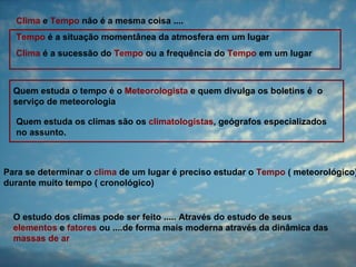 Clima e Tempo não é a mesma coisa ....
  Tempo é a situação momentânea da atmosfera em um lugar
  Clima é a sucessão do Tempo ou a frequência do Tempo em um lugar



  Quem estuda o tempo é o Meteorologista e quem divulga os boletins é o
  serviço de meteorologia

  Quem estuda os climas são os climatologistas, geógrafos especializados
  no assunto.



Para se determinar o clima de um lugar é preciso estudar o Tempo ( meteorológico)
durante muito tempo ( cronológico)


  O estudo dos climas pode ser feito ..... Através do estudo de seus
  elementos e fatores ou ....de forma mais moderna através da dinâmica das
  massas de ar
 