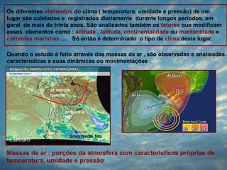 Os diferentes elementos do clima ( temperatura, umidade e pressão) de um
lugar são coletados e registrados diariamente durante longos períodos, em
geral de mais de trinta anos. São analisados também os fatores que modificam
esses elementos como : altitude , latitude, continentalidade ou maritimidade e
correntes marinhas .... Só então é determinado o tipo de clima deste lugar.

Quando o estudo é feito através das massas de ar , são observadas e analisadas a
características e suas dinâmicas ou movimentações .




Massas de ar : porções da atmosfera com características próprias de
temperatura, umidade e pressão
 