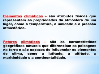 Elementos climáticos – são atributos físicos que
representam as propriedades da atmosfera de um
lugar, como a temperatura, a umidade e a pressão
atmosférica.
Fatores climáticos – são as características
geográficas naturais que diferenciam as paisagens
na terra e são capazes de influenciar os elementos
do clima, como a latitude, a altitude, a
maritimidade e a continentalidade.
 