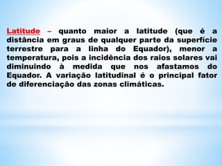 Latitude – quanto maior a latitude (que é a
distância em graus de qualquer parte da superfície
terrestre para a linha do Equador), menor a
temperatura, pois a incidência dos raios solares vai
diminuindo à medida que nos afastamos do
Equador. A variação latitudinal é o principal fator
de diferenciação das zonas climáticas.
 