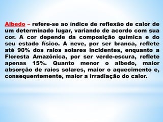 Albedo – refere-se ao índice de reflexão de calor de
um determinado lugar, variando de acordo com sua
cor. A cor depende da composição química e do
seu estado físico. A neve, por ser branca, reflete
até 90% dos raios solares incidentes, enquanto a
Floresta Amazônica, por ser verde-escura, reflete
apenas 15%. Quanto menor o albedo, maior
absorção de raios solares, maior o aquecimento e,
consequentemente, maior a irradiação do calor.
 