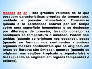 Massas de ar – são grandes volumes de ar que
possuem características próprias de temperatura,
umidade e pressão atmosférica. Formam-se
quando o ar permanece estável por um tempo
sobre uma superfície homogênea e se deslocam
por diferença de pressão, levando consigo as
condições de temperatura e umidade. Podem ser:
úmidas (quando se originam nos oceanos), secas
(quando se formam nos continentes - embora
algumas massas continentais que se originam em
áreas de floresta são úmidas), quentes (quando se
originam nas regiões tropicais e equatoriais) e
frias (quando se originam em regiões temperadas e
polares).
 