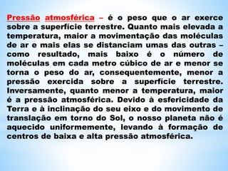 Pressão atmosférica – é o peso que o ar exerce
sobre a superfície terrestre. Quanto mais elevada a
temperatura, maior a movimentação das moléculas
de ar e mais elas se distanciam umas das outras –
como resultado, mais baixo é o número de
moléculas em cada metro cúbico de ar e menor se
torna o peso do ar, consequentemente, menor a
pressão exercida sobre a superfície terrestre.
Inversamente, quanto menor a temperatura, maior
é a pressão atmosférica. Devido à esfericidade da
Terra e à inclinação do seu eixo e do movimento de
translação em torno do Sol, o nosso planeta não é
aquecido uniformemente, levando à formação de
centros de baixa e alta pressão atmosférica.
 