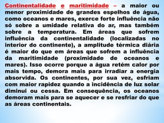 Continentalidade e maritimidade – a maior ou
menor proximidade de grandes espelhos de água,
como oceanos e mares, exerce forte influência não
só sobre a umidade relativa do ar, mas também
sobre a temperatura. Em áreas que sofrem
influência da continentalidade (localizadas no
interior do continente), a amplitude térmica diária
é maior do que em áreas que sofrem a influência
da maritimidade (proximidade de oceanos e
mares). Isso ocorre porque a água retém calor por
mais tempo, demora mais para irradiar a energia
absorvida. Os continentes, por sua vez, esfriam
com maior rapidez quando a incidência de luz solar
diminui ou cessa. Em consequência, os oceanos
demoram mais para se aquecer e se resfriar do que
as áreas continentais.
 