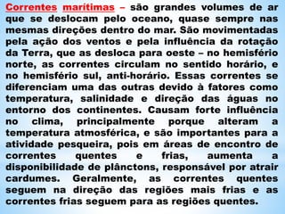 Correntes marítimas – são grandes volumes de ar
que se deslocam pelo oceano, quase sempre nas
mesmas direções dentro do mar. São movimentadas
pela ação dos ventos e pela influência da rotação
da Terra, que as desloca para oeste – no hemisfério
norte, as correntes circulam no sentido horário, e
no hemisfério sul, anti-horário. Essas correntes se
diferenciam uma das outras devido à fatores como
temperatura, salinidade e direção das águas no
entorno dos continentes. Causam forte influência
no clima, principalmente porque alteram a
temperatura atmosférica, e são importantes para a
atividade pesqueira, pois em áreas de encontro de
correntes quentes e frias, aumenta a
disponibilidade de plânctons, responsável por atrair
cardumes. Geralmente, as correntes quentes
seguem na direção das regiões mais frias e as
correntes frias seguem para as regiões quentes.
 